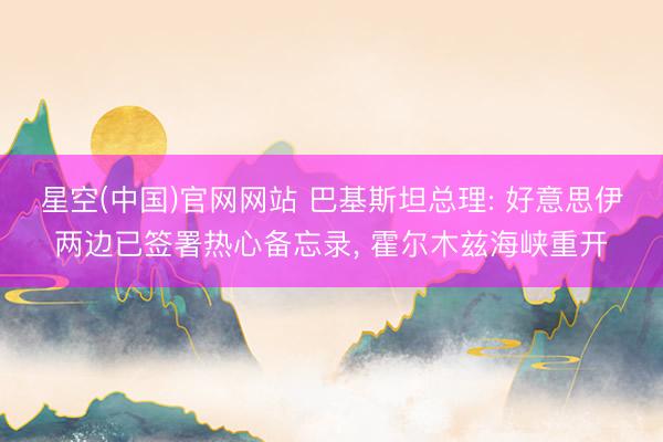 星空(中国)官网网站 巴基斯坦总理: 好意思伊两边已签署热心备忘录， 霍尔木兹海峡重开