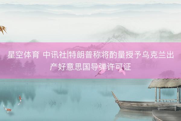 星空体育 中讯社|特朗普称将酌量授予乌克兰出产好意思国导弹许可证