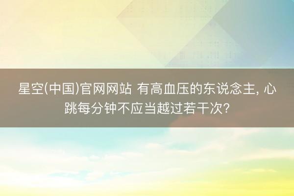 星空(中国)官网网站 有高血压的东说念主， 心跳每分钟不应当越过若干次?