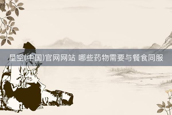 星空(中国)官网网站 哪些药物需要与餐食同服