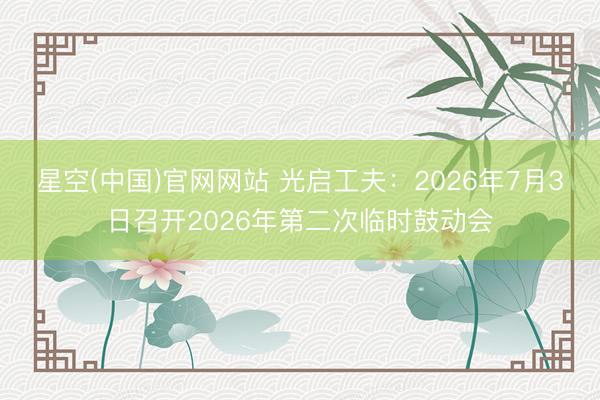 星空(中国)官网网站 光启工夫：2026年7月3日召开2026年第二次临时鼓动会