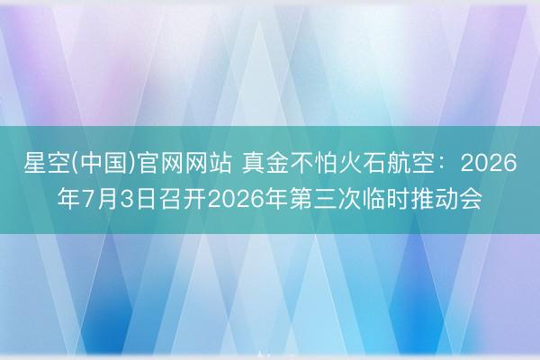 星空(中国)官网网站 真金不怕火石航空：2026年7月3日召开2026年第三次临时推动会