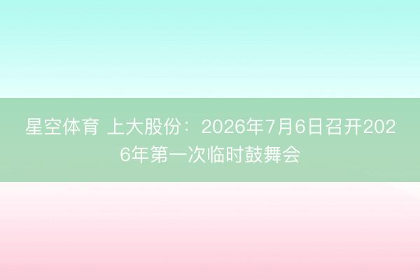 星空体育 上大股份：2026年7月6日召开2026年第一次临时鼓舞会