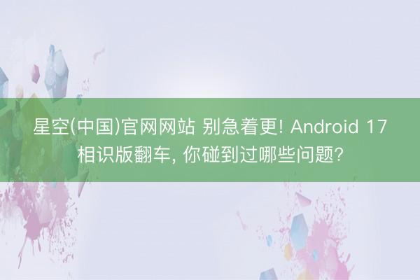 星空(中国)官网网站 别急着更! Android 17相识版翻车， 你碰到过哪些问题?