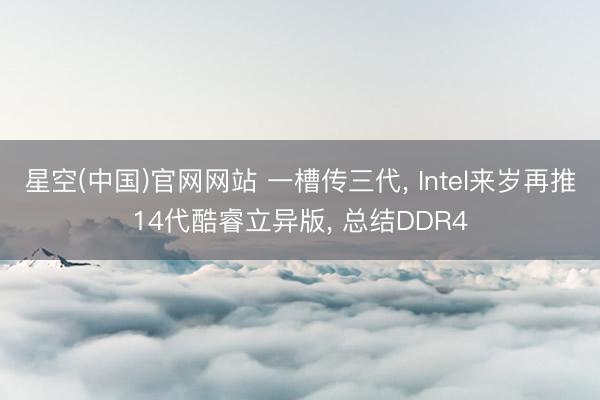 星空(中国)官网网站 一槽传三代， Intel来岁再推14代酷睿立异版， 总结DDR4