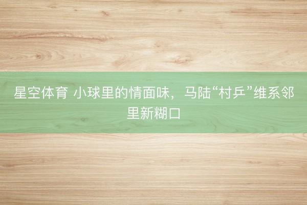 星空体育 小球里的情面味,马陆“村乒”维系邻里新糊口