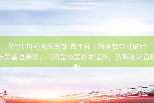 星空(中国)官网网站 寰宇杯｜两度韧带扯破后乐龄重返赛场，门将金承奎致命造作，致韩国队首败